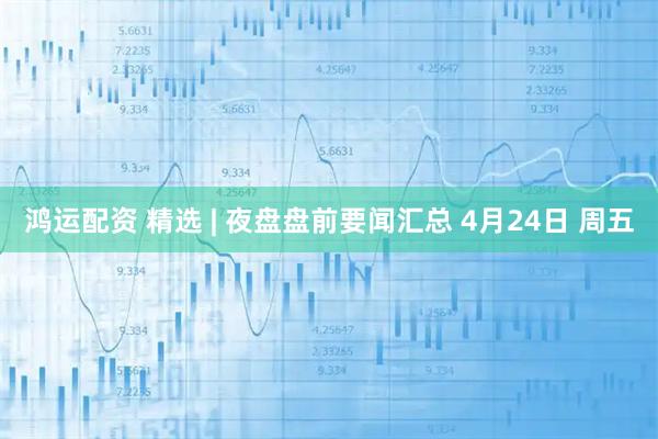 鸿运配资 精选 | 夜盘盘前要闻汇总 4月24日 周五